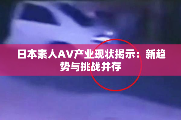 日本素人AV产业现状揭示：新趋势与挑战并存