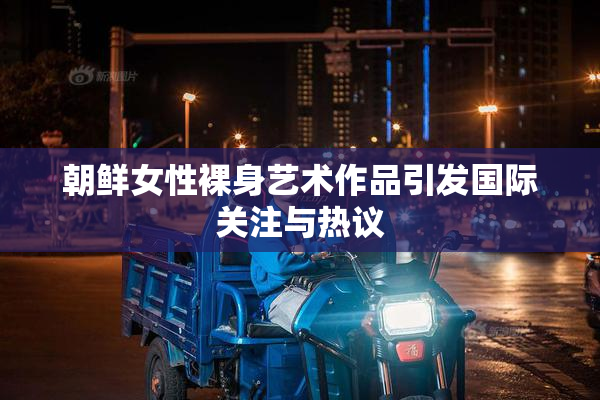 朝鲜女性裸身艺术作品引发国际关注与热议
