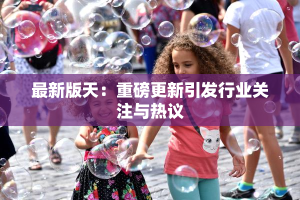最新版天：重磅更新引发行业关注与热议