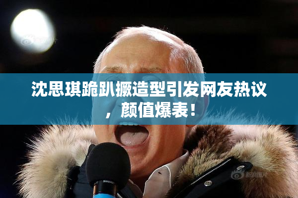 沈思琪跪趴撅造型引发网友热议，颜值爆表！