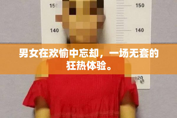 男女在欢愉中忘却，一场无套的狂热体验。