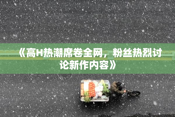 《高H热潮席卷全网，粉丝热烈讨论新作内容》