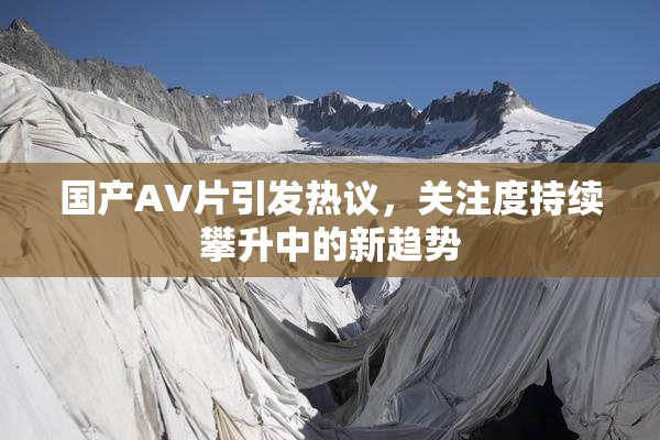 国产AV片引发热议，关注度持续攀升中的新趋势