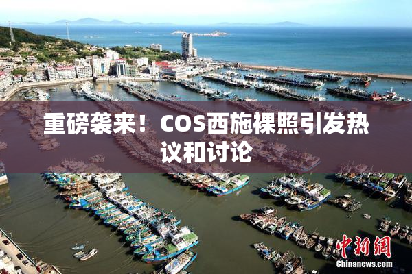 重磅袭来！COS西施裸照引发热议和讨论