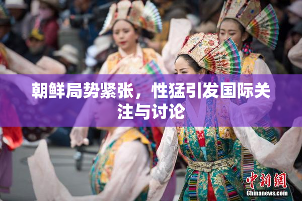 朝鲜局势紧张，性猛引发国际关注与讨论