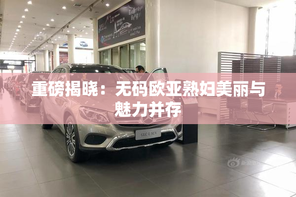 重磅揭晓：无码欧亚熟妇美丽与魅力并存