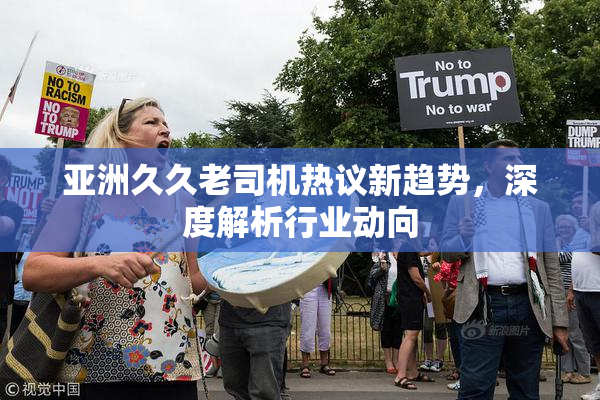 亚洲久久老司机热议新趋势，深度解析行业动向