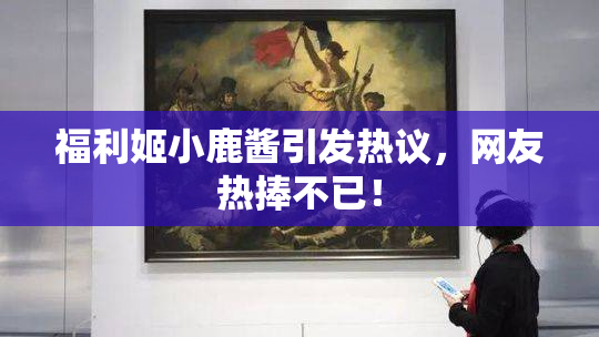 福利姬小鹿酱引发热议，网友热捧不已！