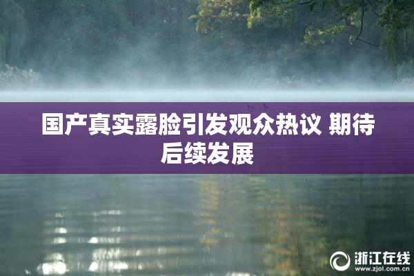 国产真实露脸引发观众热议 期待后续发展