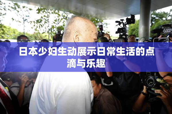 日本少妇生动展示日常生活的点滴与乐趣
