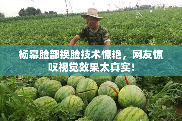 杨幂脸部换脸技术惊艳，网友惊叹视觉效果太真实！
