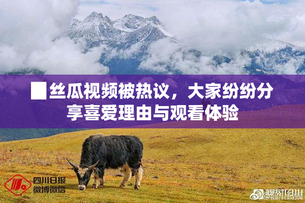 ▉丝瓜视频被热议，大家纷纷分享喜爱理由与观看体验
