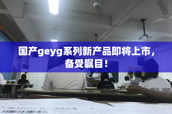 国产geyg系列新产品即将上市，备受瞩目！