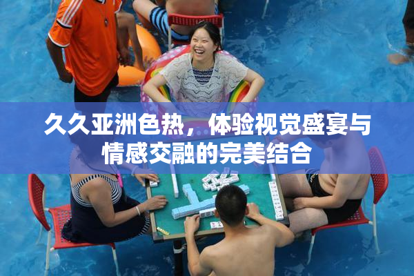 久久亚洲色热，体验视觉盛宴与情感交融的完美结合