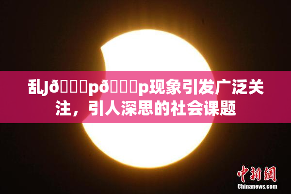 乱J🈚p🈚p现象引发广泛关注，引人深思的社会课题