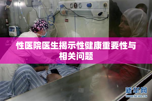 性医院医生揭示性健康重要性与相关问题