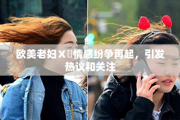 欧美老妇Ⅹ乄情感纷争再起，引发热议和关注