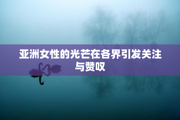 亚洲女性的光芒在各界引发关注与赞叹