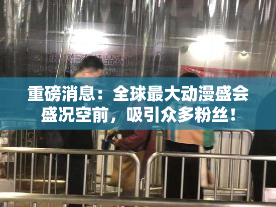 重磅消息：全球最大动漫盛会盛况空前，吸引众多粉丝！