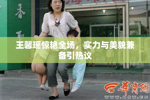 王馨瑶惊艳全场，实力与美貌兼备引热议