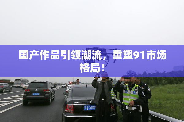 国产作品引领潮流，重塑91市场格局！