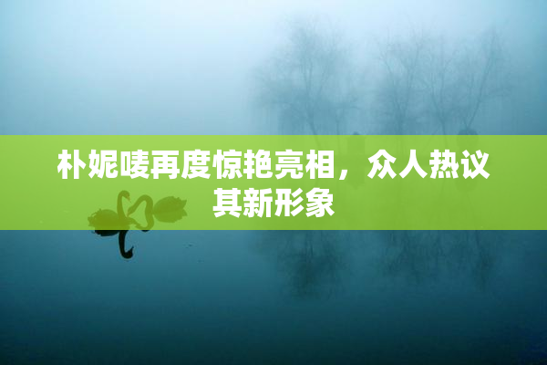 朴妮唛再度惊艳亮相，众人热议其新形象