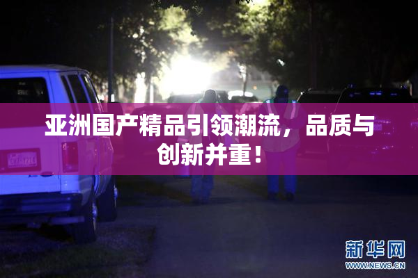 亚洲国产精品引领潮流，品质与创新并重！