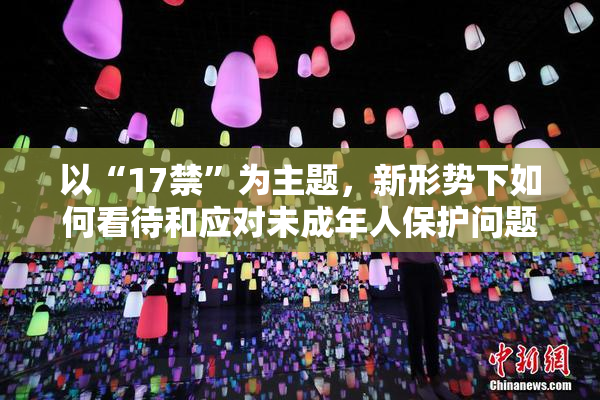 以“17禁”为主题，新形势下如何看待和应对未成年人保护问题？