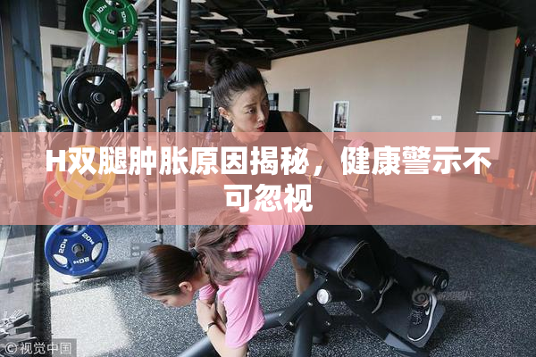 H双腿肿胀原因揭秘，健康警示不可忽视