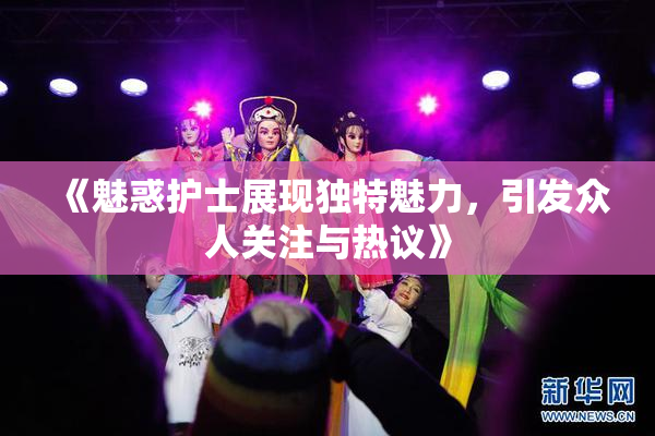 《魅惑护士展现独特魅力，引发众人关注与热议》