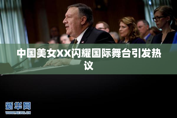 中国美女XX闪耀国际舞台引发热议