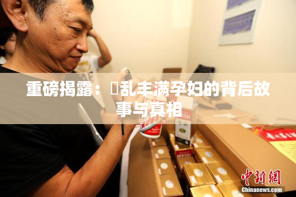 重磅揭露：婬乱丰满孕妇的背后故事与真相