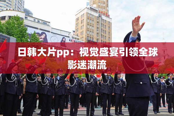 日韩大片pp：视觉盛宴引领全球影迷潮流