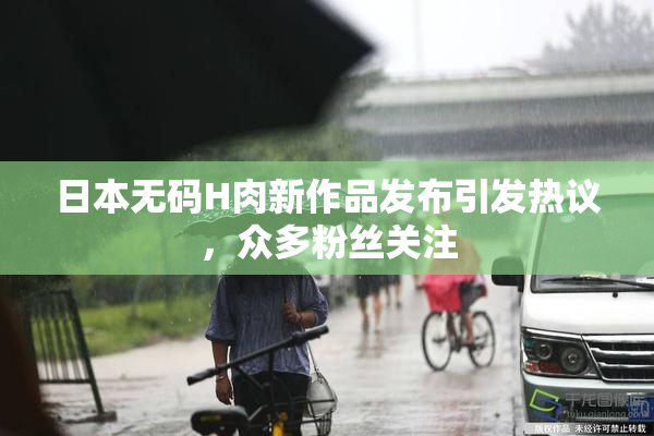 日本无码H肉新作品发布引发热议，众多粉丝关注