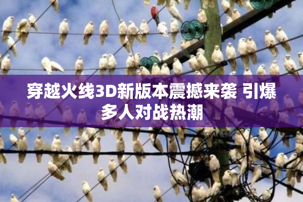 穿越火线3D新版本震撼来袭 引爆多人对战热潮