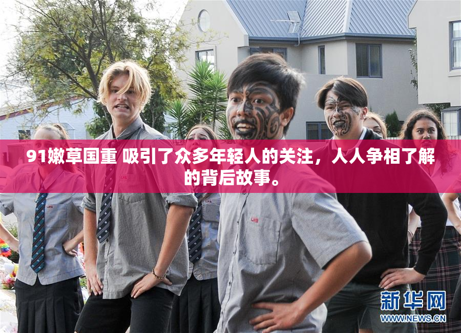 91嫩草国重 吸引了众多年轻人的关注，人人争相了解的背后故事。