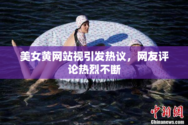 美女黄网站视引发热议，网友评论热烈不断