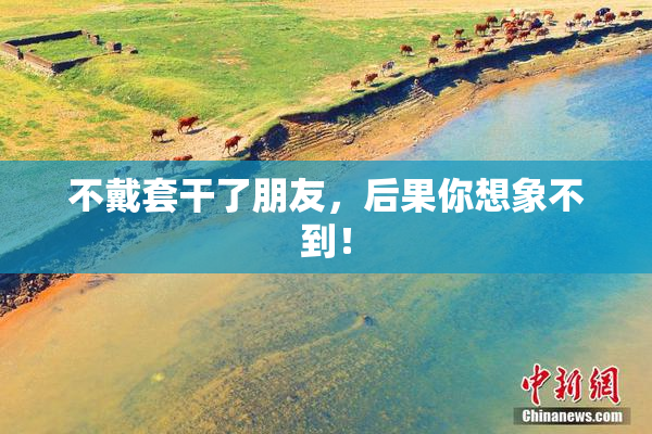 不戴套干了朋友，后果你想象不到！