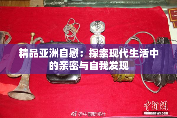 精品亚洲自慰：探索现代生活中的亲密与自我发现