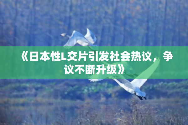 《日本性L交片引发社会热议，争议不断升级》