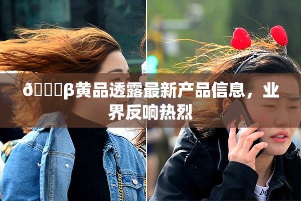 🔞β黄品透露最新产品信息，业界反响热烈