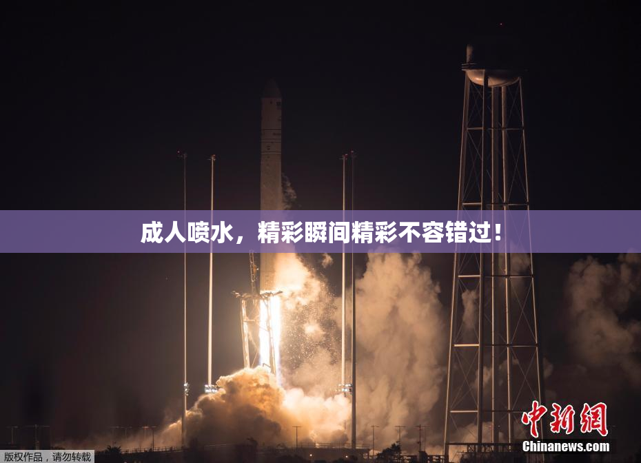 成人喷水，精彩瞬间精彩不容错过！