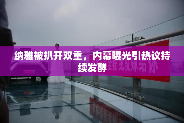 纳雅被扒开双重，内幕曝光引热议持续发酵
