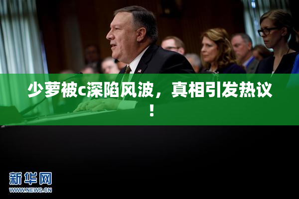 少萝被c深陷风波，真相引发热议！