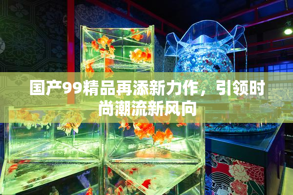 国产99精品再添新力作，引领时尚潮流新风向
