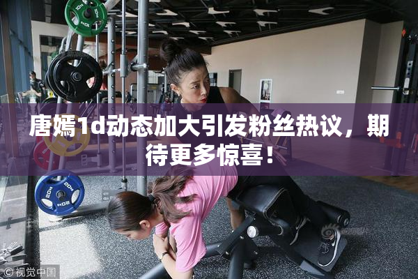 唐嫣1d动态加大引发粉丝热议，期待更多惊喜！