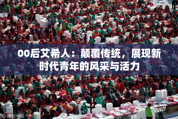 00后艾希人：颠覆传统，展现新时代青年的风采与活力