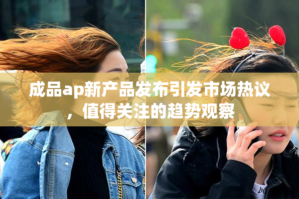 成品ap新产品发布引发市场热议，值得关注的趋势观察