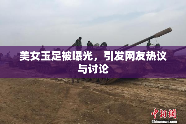 美女玉足被曝光，引发网友热议与讨论