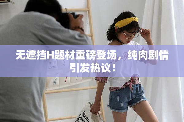 无遮挡H题材重磅登场，纯肉剧情引发热议！